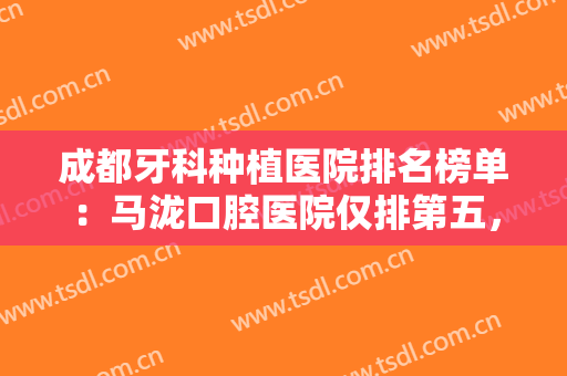 成都牙科种植医院排名榜单：马泷口腔医院仅排第五，其他医院都是哪些？