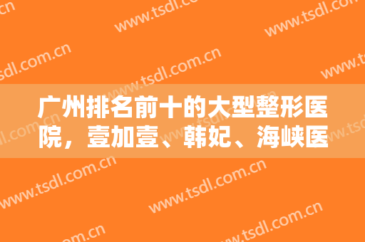 广州排名前十的大型整形医院，壹加壹、韩妃、海峡医疗等知名医院可供选择！