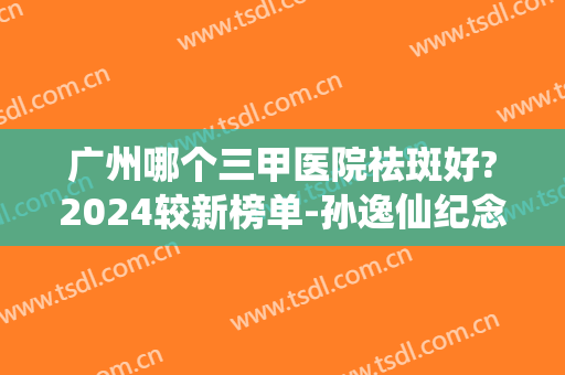 广州哪个三甲医院祛斑好?2024较新榜单-孙逸仙纪念医院、妇幼保健医院成功入围