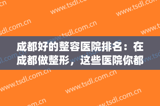 成都好的整容医院排名：在成都做整形，这些医院你都认识吗？(成都哪几家整容医院好)