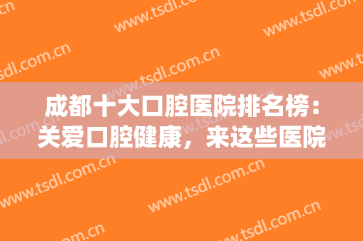 成都十大口腔医院排名榜：关爱口腔健康，来这些医院看一看吧！(成都口腔最好的医院)