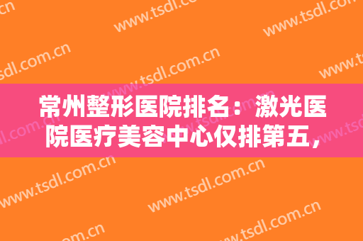 常州整形医院排名：激光医院医疗美容中心仅排第五，榜上其他医院你都认识吗？