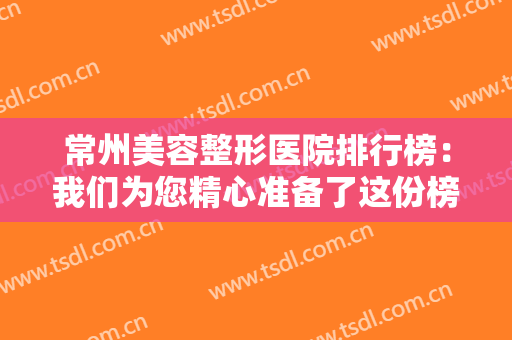 常州美容整形医院排行榜：我们为您精心准备了这份榜单，一起来看看吧！