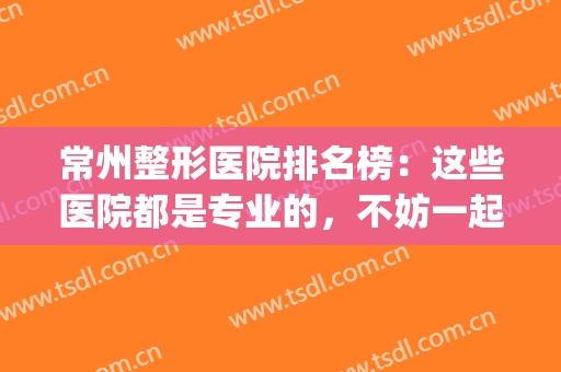 常州整形医院排名榜：这些医院都是专业的，不妨一起来看看吧！(常州最好的整形三甲医院)