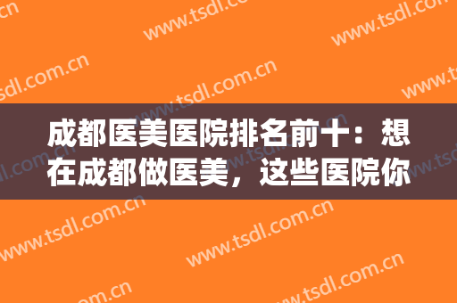 成都医美医院排名前十：想在成都做医美，这些医院你不能不知道！(成都医美医院哪些好)