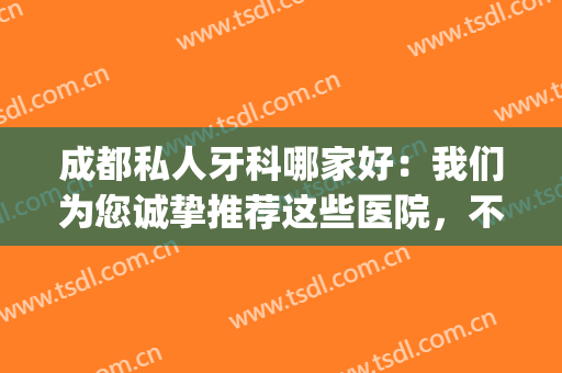 成都私人牙科哪家好：我们为您诚挚推荐这些医院，不妨来看看！(成都比较好的牙科诊所)