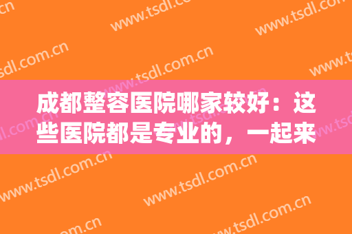 成都整容医院哪家较好：这些医院都是专业的，一起来看看吧！(成都整容医院哪里最好的医院)