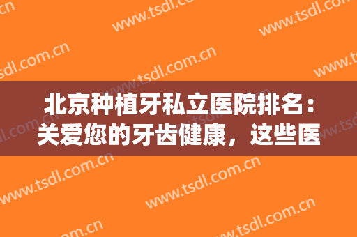 北京种植牙私立医院排名：关爱您的牙齿健康，这些医院来帮您！(北京医院种植牙哪个医院好)