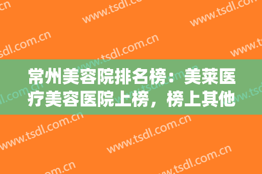常州美容院排名榜：美莱医疗美容医院上榜，榜上其他医院都是哪些？(常州美容医院排行榜)
