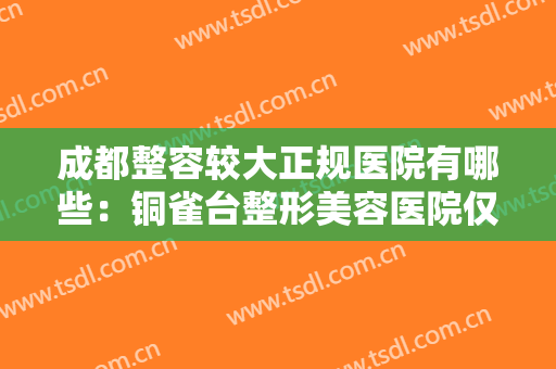 成都整容较大正规医院有哪些：铜雀台整形美容医院仅排第五，其他医院是哪些？