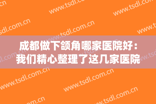 成都做下颌角哪家医院好：我们精心整理了这几家医院，你不妨一看！(成都下颌骨手术哪家强?)