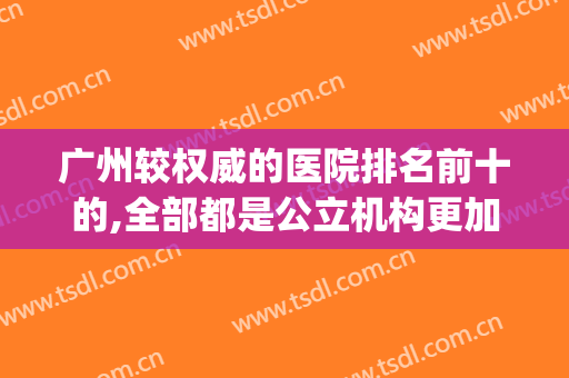 广州较权威的医院排名前十的,全部都是公立机构更加靠谱(广州正规排名前三的医院)