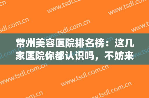 常州美容医院排名榜：这几家医院你都认识吗，不妨来看看吧！(常州美容医院排行)