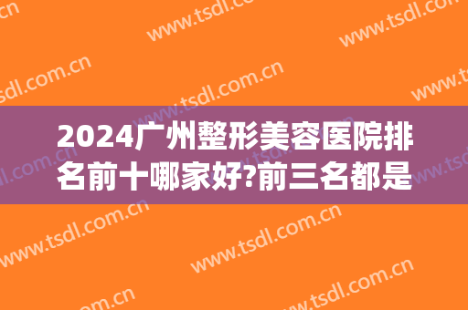 2024广州整形美容医院排名前十哪家好?前三名都是公立机构(广州整形美容医院排行)