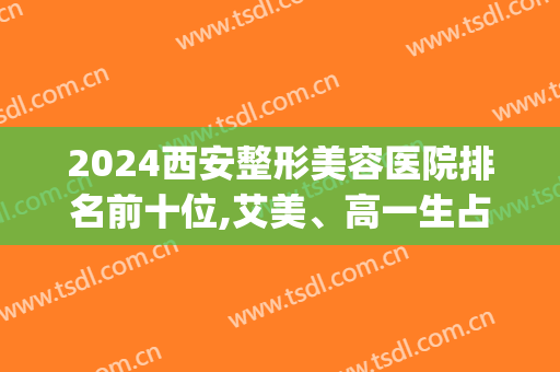 2024西安整形美容医院排名前十位,艾美、高一生占据前三名(西安医美整形医院排名前十)