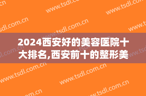 2024西安好的美容医院十大排名,西安前十的整形美容医院(西安美容医院排行榜前十名2024西安)