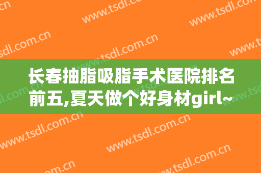 长春抽脂吸脂手术医院排名前五,夏天做个好身材girl~!(长春哪里可以做吸脂手术)