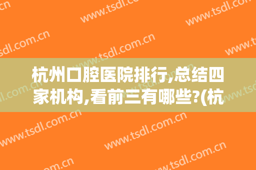 杭州口腔医院排行,总结四家机构,看前三有哪些?(杭州的口腔医院 排名)
