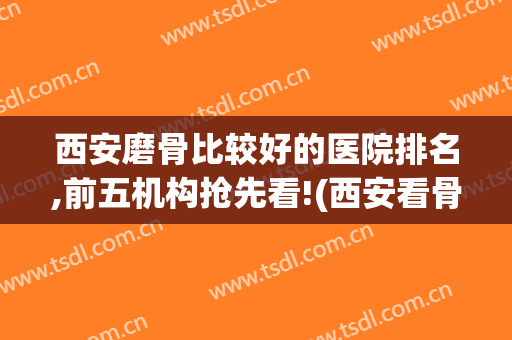 西安磨骨比较好的医院排名,前五机构抢先看!(西安看骨头最好的医院)