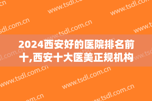 2024西安好的医院排名前十,西安十大医美正规机构(西安医美医院排行榜)