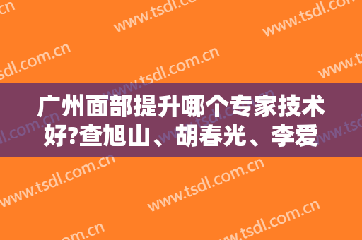 广州面部提升哪个专家技术好?查旭山、胡春光、李爱国等大咖名列前十—附价格表