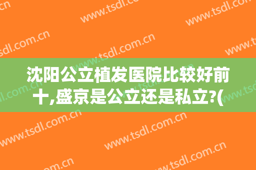 沈阳公立植发医院比较好前十,盛京是公立还是私立?(沈阳三甲医院植发效果怎么样)