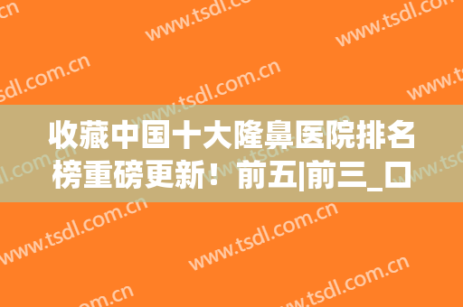 收藏中国十大隆鼻医院排名榜重磅更新！前五|前三_口碑真实反馈(中国好的隆鼻医院)