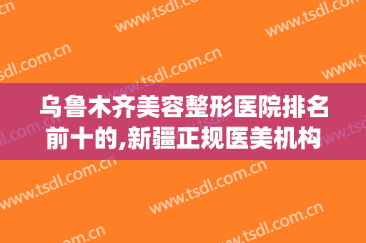 乌鲁木齐美容整形医院排名前十的,新疆正规医美机构前十位(乌鲁木齐哪家美容整形医院最好)