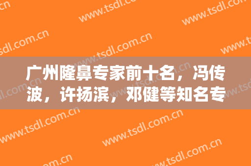 广州隆鼻专家前十名，冯传波，许扬滨，邓健等知名专家上榜(广东省医学会整形外科主任委员)