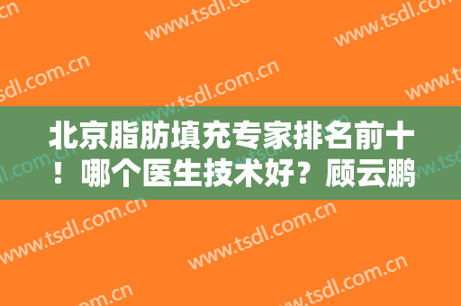 北京脂肪填充专家排名前十！哪个医生技术好？顾云鹏、杨明勇等大牛推荐