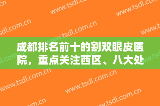 成都排名前十的割双眼皮医院，重点关注西区、八大处、米兰柏羽等不得错！