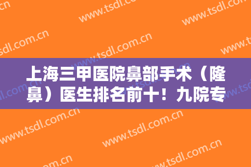 上海三甲医院鼻部手术（隆鼻）医生排名前十！九院专家占比多！实力靠前！