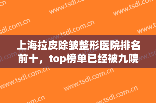 上海拉皮除皱整形医院排名前十，top榜单已经被九院、百达丽等大咖占领！