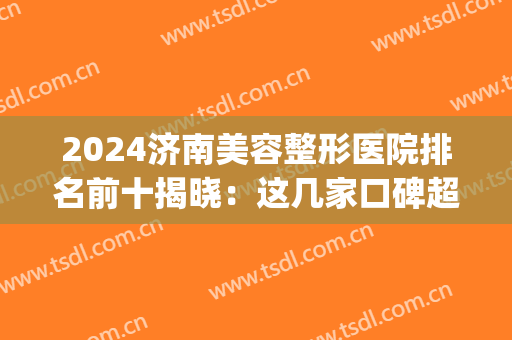 2024济南美容整形医院排名前十揭晓：这几家口碑超好，点击了解！(济南排名前十的整容医院有哪几家?)