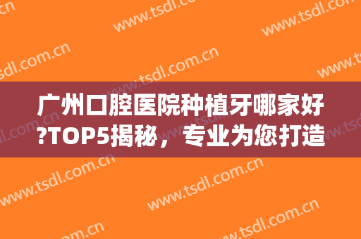 广州口腔医院种植牙哪家好?TOP5揭秘，专业为您打造健康口腔！(种牙广州哪间口腔医院好)