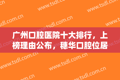 广州口腔医院十大排行，上榜理由公布，穗华口腔位居榜首！！(广州穗华口腔医院是公立吗)