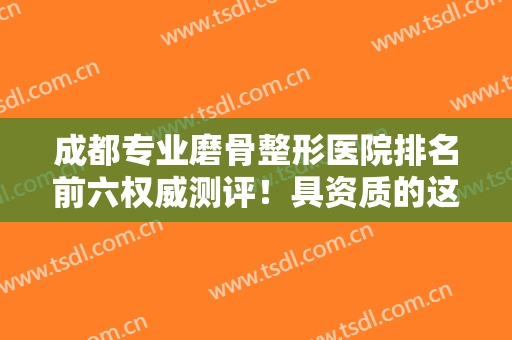 成都专业磨骨整形医院排名前六权威测评！具资质的这几家在川内很有名！