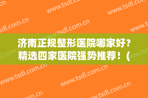 济南正规整形医院哪家好？精选四家医院强势推荐！(济南排名前十的整容医院有哪几家?)