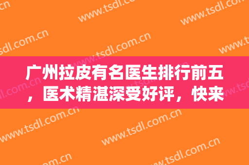 广州拉皮有名医生排行前五，医术精湛深受好评，快来了解下吧！(北京拉皮好医生)