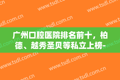 广州口腔医院排名前十，柏德、越秀圣贝等私立上榜-附价格表(广州柏美口腔怎么样)