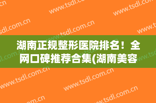 湖南正规整形医院排名！全网口碑推荐合集(湖南美容整形医院排名前十)
