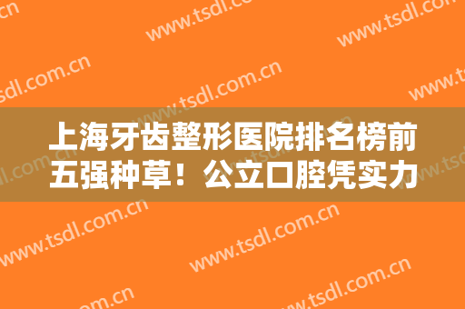 上海牙齿整形医院排名榜前五强种草！公立口腔凭实力入选！私立牙科价格公开