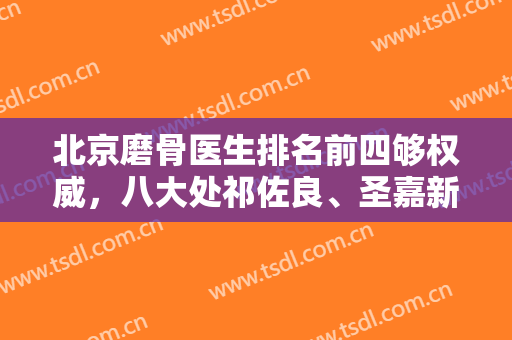 北京磨骨医生排名前四够权威，八大处祁佐良、圣嘉新张笑天等都是标志性！