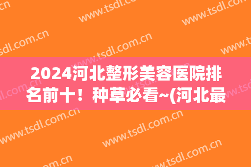 2024河北整形美容医院排名前十！种草必看~(河北最好的整容医院)