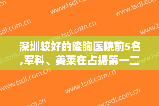 深圳较好的隆胸医院前5名,军科、美莱在占据第一二名(深圳美莱隆胸哪个医生好)