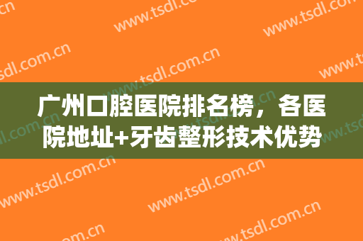 广州口腔医院排名榜，各医院地址+牙齿整形技术优势介绍！(广州哪家牙科医院整牙好)