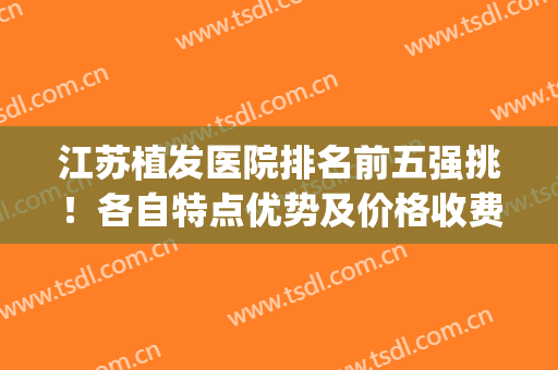 江苏植发医院排名前五强挑！各自特点优势及价格收费尽显(江苏省植发最好的医院)