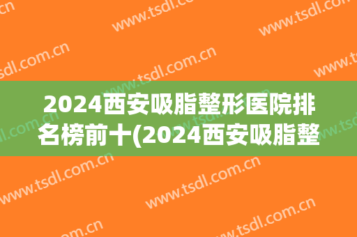 2024西安吸脂整形医院排名榜前十(2024西安吸脂整形医院排名榜前十位)