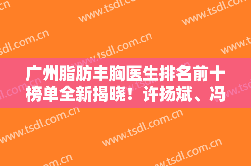 广州脂肪丰胸医生排名前十榜单全新揭晓！许扬斌、冯传波、王世虎坐诊前三强