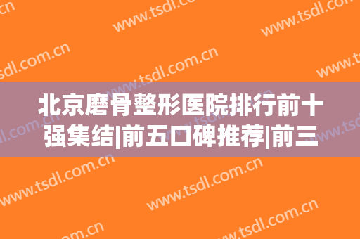 北京磨骨整形医院排行前十强集结|前五口碑推荐|前三的极具影响力(北京磨骨技术好的医院排名)